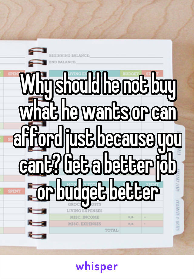 Why should he not buy what he wants or can afford just because you cant? Get a better job or budget better
