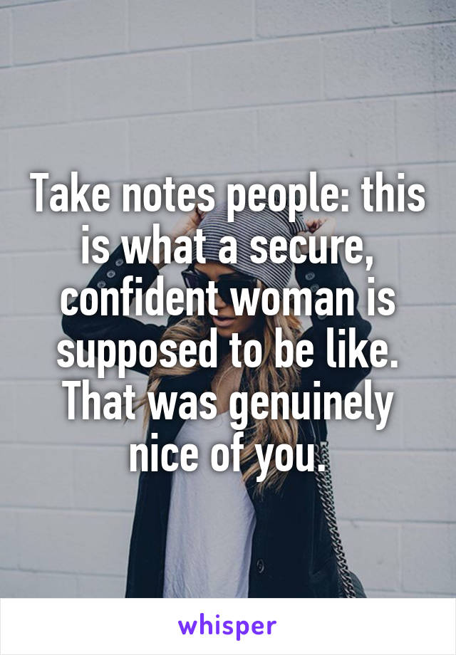 Take notes people: this is what a secure, confident woman is supposed to be like.
That was genuinely nice of you.