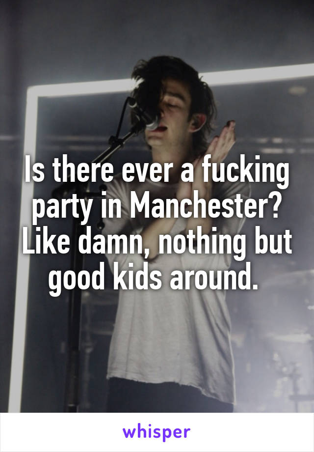 Is there ever a fucking party in Manchester? Like damn, nothing but good kids around. 