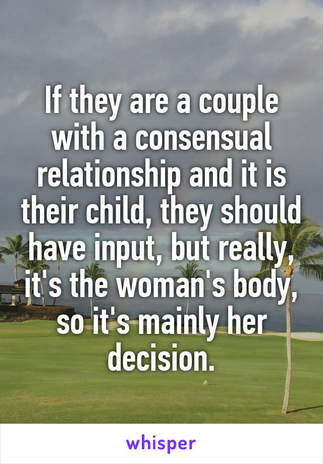 If they are a couple with a consensual relationship and it is their child, they should have input, but really, it's the woman's body, so it's mainly her decision.