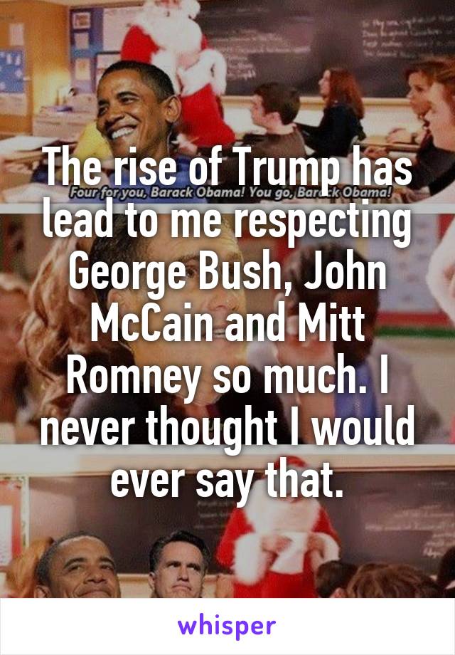 The rise of Trump has lead to me respecting George Bush, John McCain and Mitt Romney so much. I never thought I would ever say that.