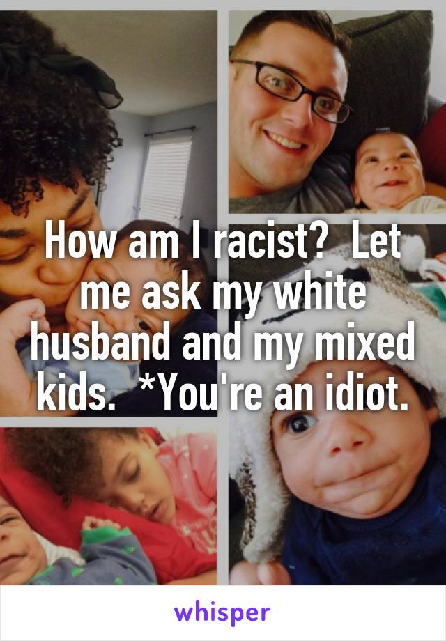 How am I racist?  Let me ask my white husband and my mixed kids.  *You're an idiot.