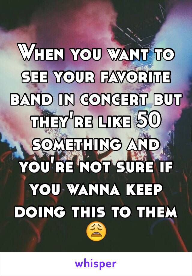When you want to see your favorite band in concert but they're like 50 something and you're not sure if you wanna keep doing this to them 😩