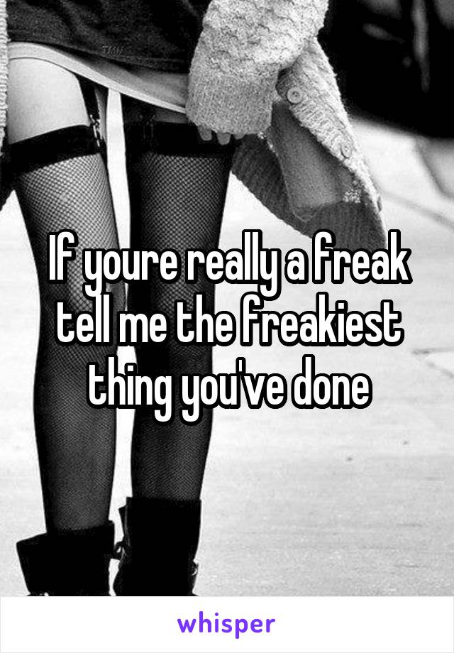 If youre really a freak tell me the freakiest thing you've done