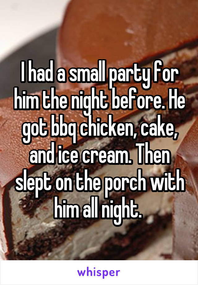 I had a small party for him the night before. He got bbq chicken, cake, and ice cream. Then slept on the porch with him all night. 