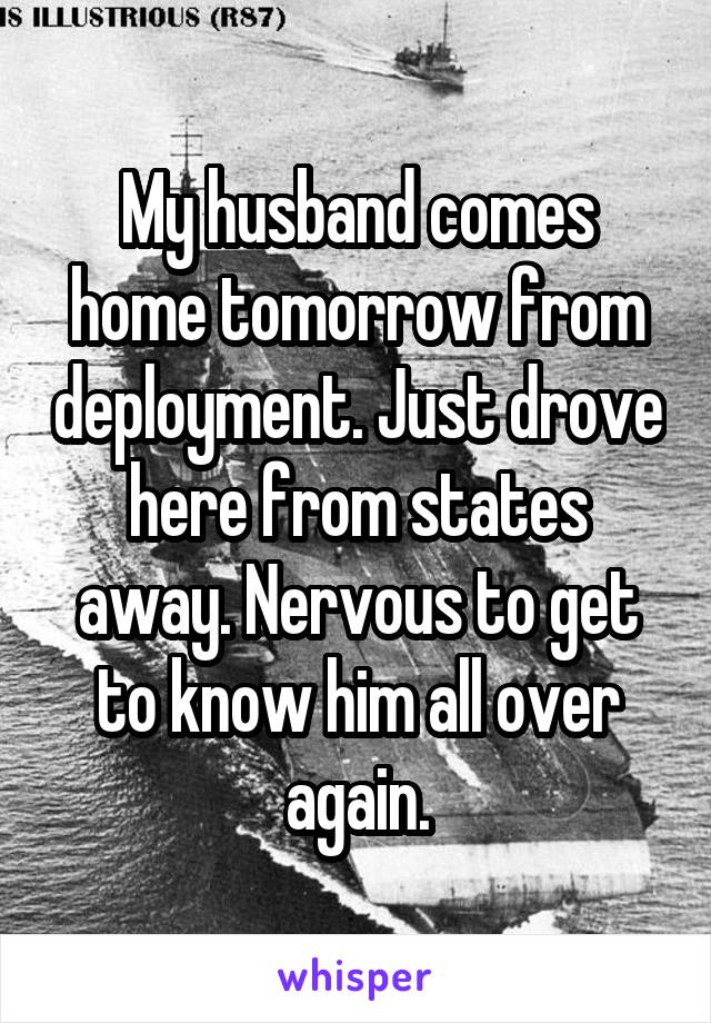 My husband comes home tomorrow from deployment. Just drove here from states away. Nervous to get to know him all over again.
