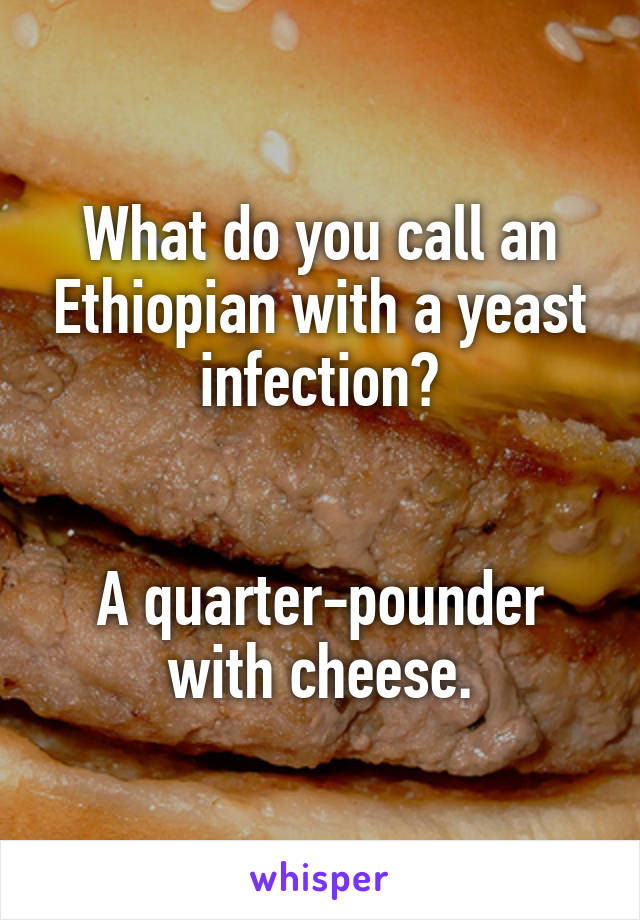 What do you call an Ethiopian with a yeast infection?


A quarter-pounder with cheese.