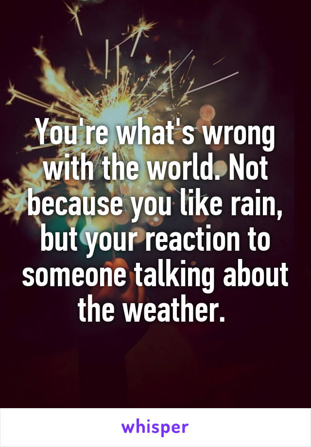 You're what's wrong with the world. Not because you like rain, but your reaction to someone talking about the weather. 