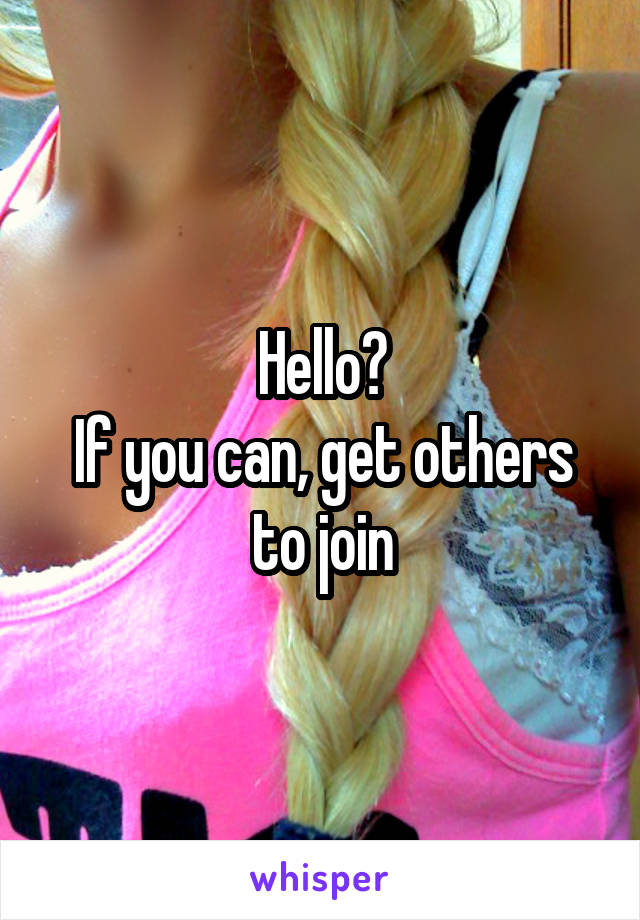 Hello?
If you can, get others to join