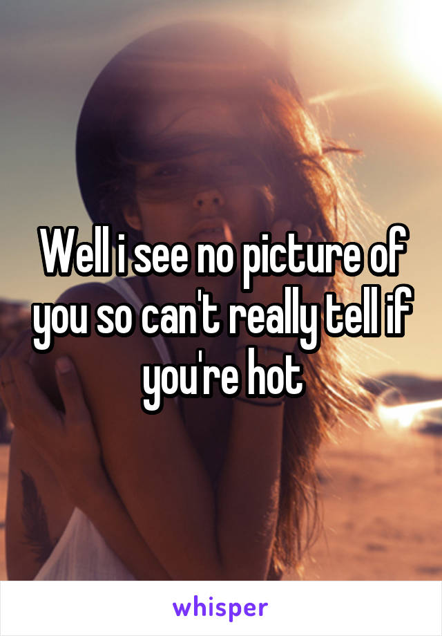 Well i see no picture of you so can't really tell if you're hot