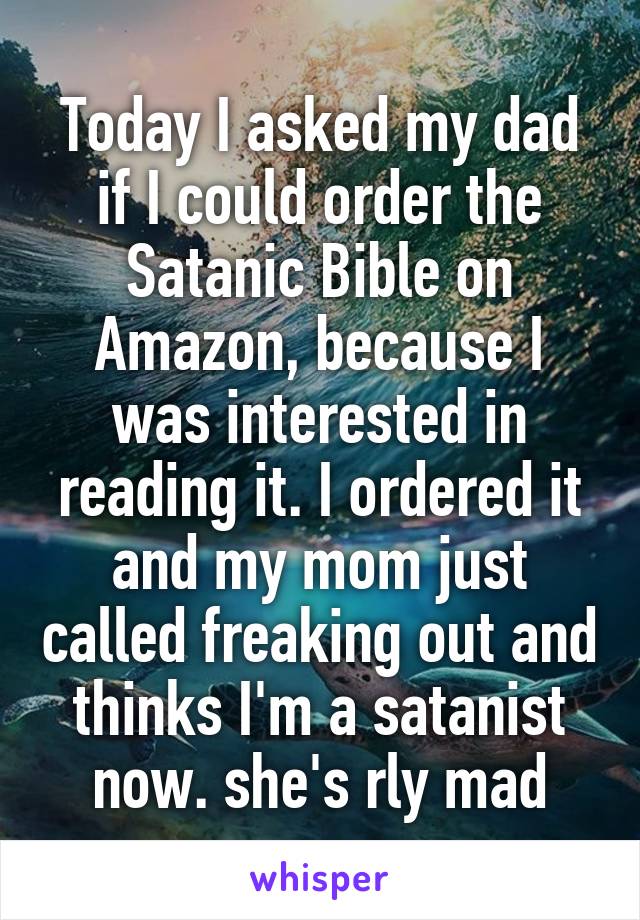 Today I asked my dad if I could order the Satanic Bible on Amazon, because I was interested in reading it. I ordered it and my mom just called freaking out and thinks I'm a satanist now. she's rly mad