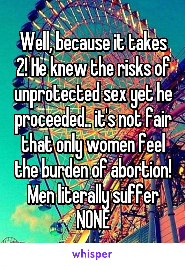 Well, because it takes 2! He knew the risks of unprotected sex yet he proceeded.. it's not fair that only women feel the burden of abortion! Men literally suffer NONE