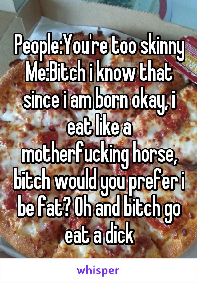 People:You're too skinny
Me:Bitch i know that since i am born okay, i eat like a motherfucking horse, bitch would you prefer i be fat? Oh and bitch go eat a dick