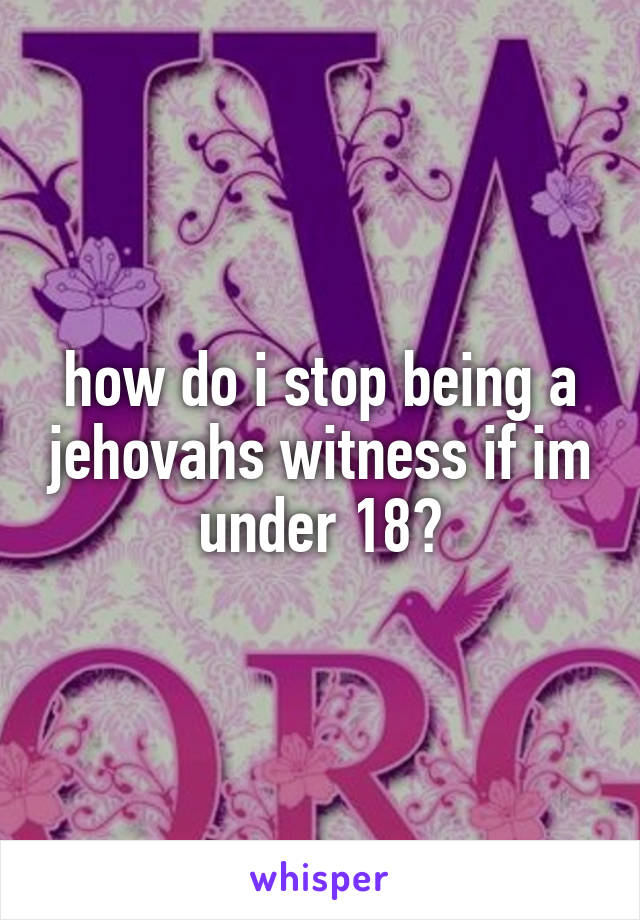how do i stop being a jehovahs witness if im under 18?