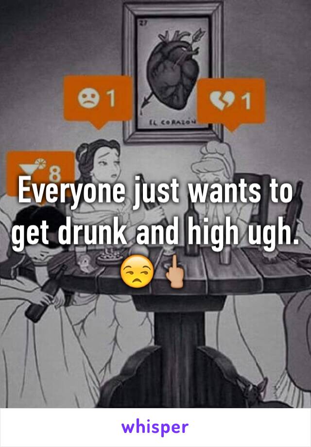 Everyone just wants to get drunk and high ugh. 😒🖕🏼
