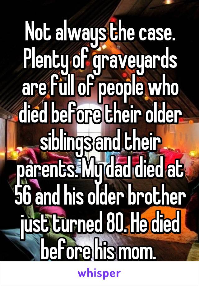 Not always the case. Plenty of graveyards are full of people who died before their older siblings and their parents. My dad died at 56 and his older brother just turned 80. He died before his mom. 