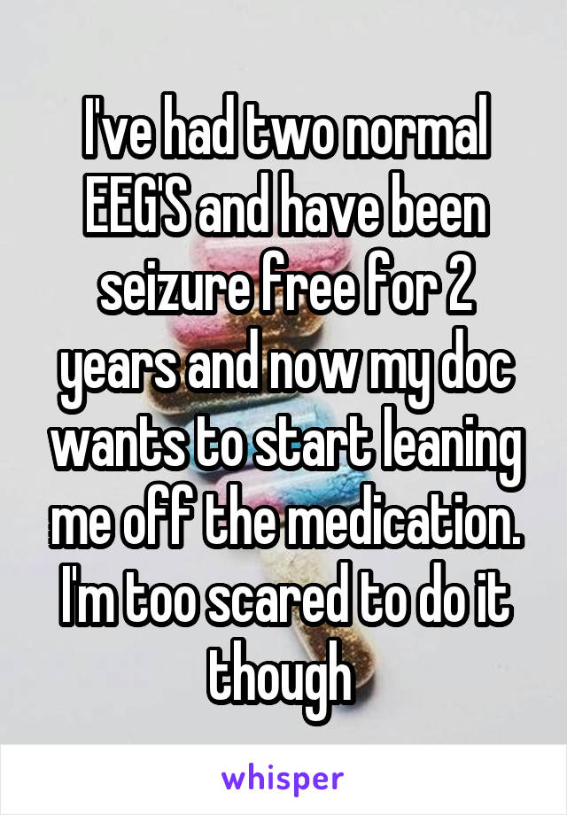 I've had two normal EEG'S and have been seizure free for 2 years and now my doc wants to start leaning me off the medication. I'm too scared to do it though 