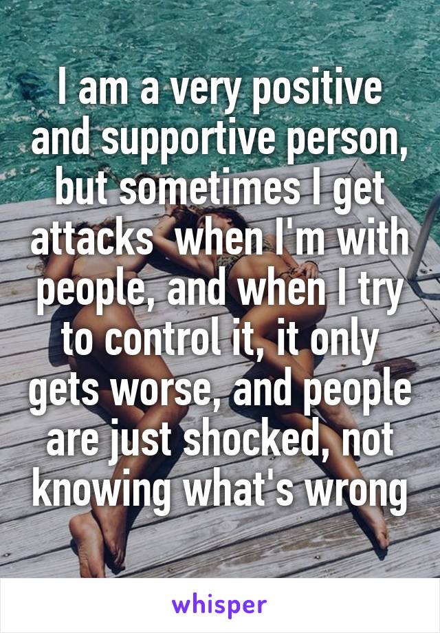 I am a very positive and supportive person, but sometimes I get attacks  when I'm with people, and when I try to control it, it only gets worse, and people are just shocked, not knowing what's wrong 