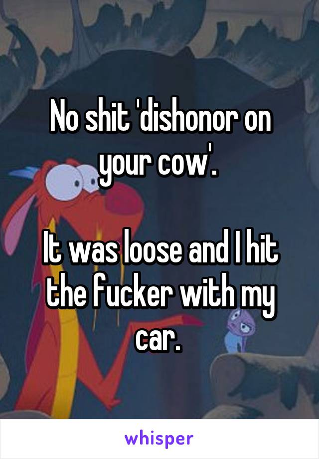 No shit 'dishonor on your cow'. 

It was loose and I hit the fucker with my car. 