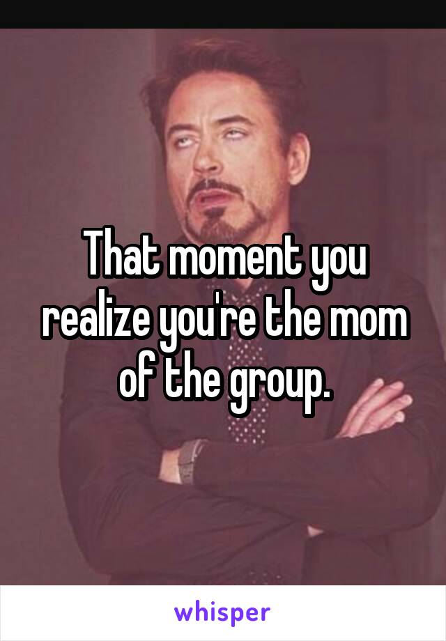 That moment you realize you're the mom of the group.