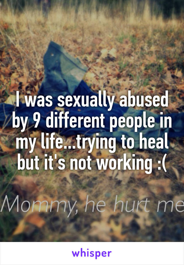 I was sexually abused by 9 different people in my life...trying to heal but it's not working :(