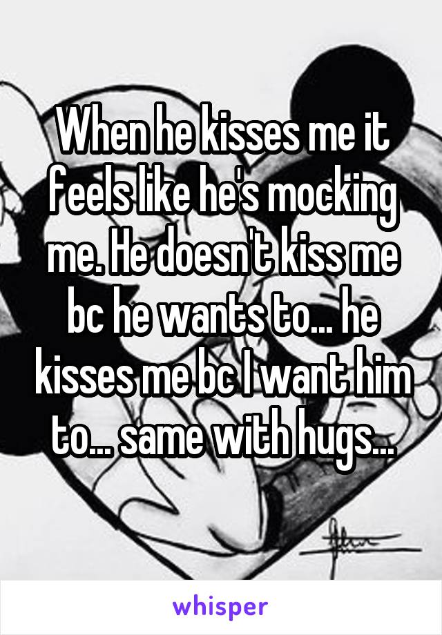 When he kisses me it feels like he's mocking me. He doesn't kiss me bc he wants to... he kisses me bc I want him to... same with hugs...
 
