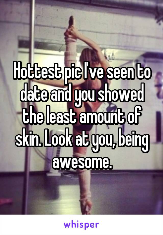 Hottest pic I've seen to date and you showed the least amount of skin. Look at you, being awesome.
