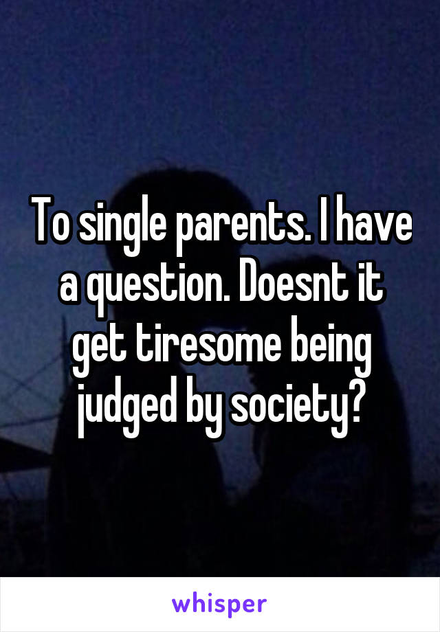 To single parents. I have a question. Doesnt it get tiresome being judged by society?