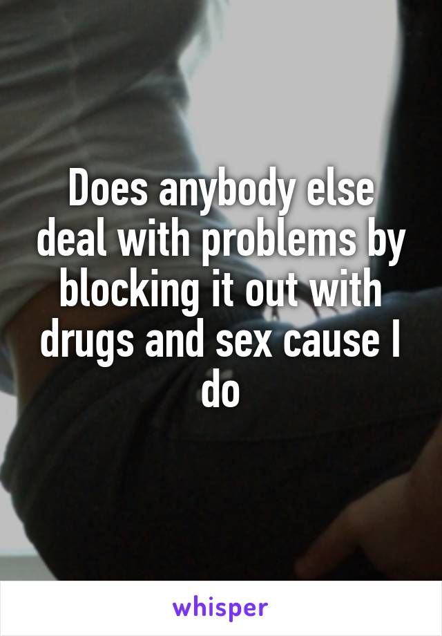 Does anybody else deal with problems by blocking it out with drugs and sex cause I do
