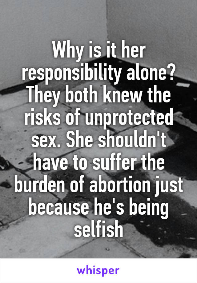 Why is it her responsibility alone? They both knew the risks of unprotected sex. She shouldn't have to suffer the burden of abortion just because he's being selfish