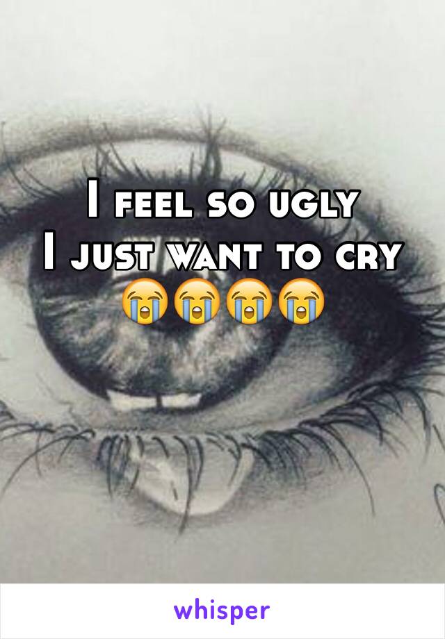 I feel so ugly 
I just want to cry 😭😭😭😭


