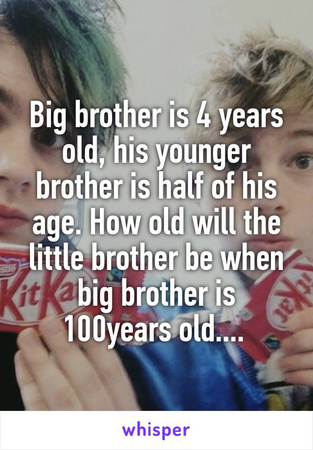 Big brother is 4 years old, his younger brother is half of his age. How old will the little brother be when big brother is 100years old.... 
