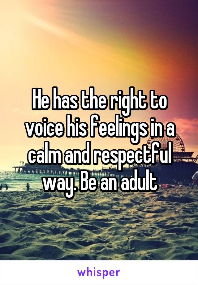 He has the right to voice his feelings in a calm and respectful way. Be an adult