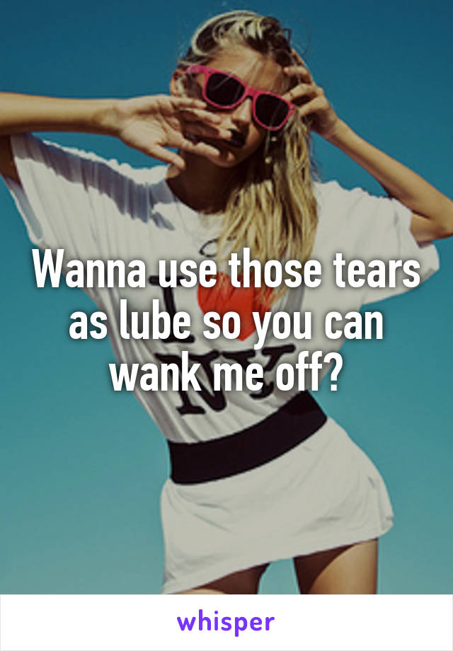 Wanna use those tears as lube so you can wank me off?
