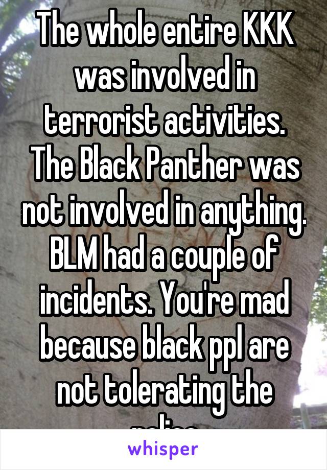 The whole entire KKK was involved in terrorist activities. The Black Panther was not involved in anything. BLM had a couple of incidents. You're mad because black ppl are not tolerating the police
