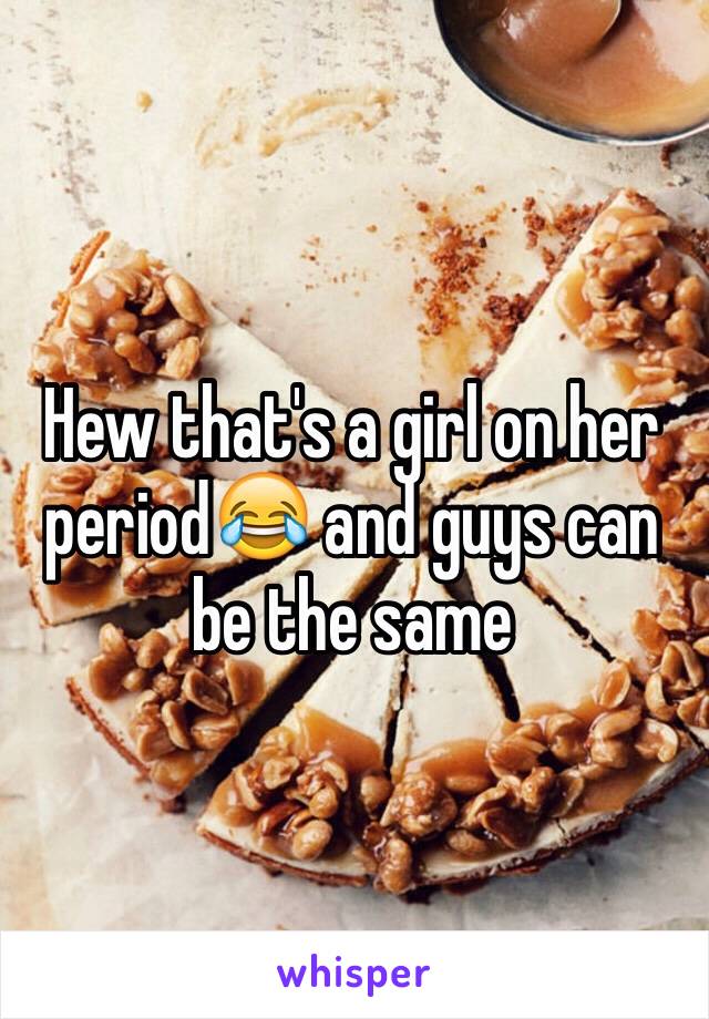 Hew that's a girl on her period😂 and guys can be the same 