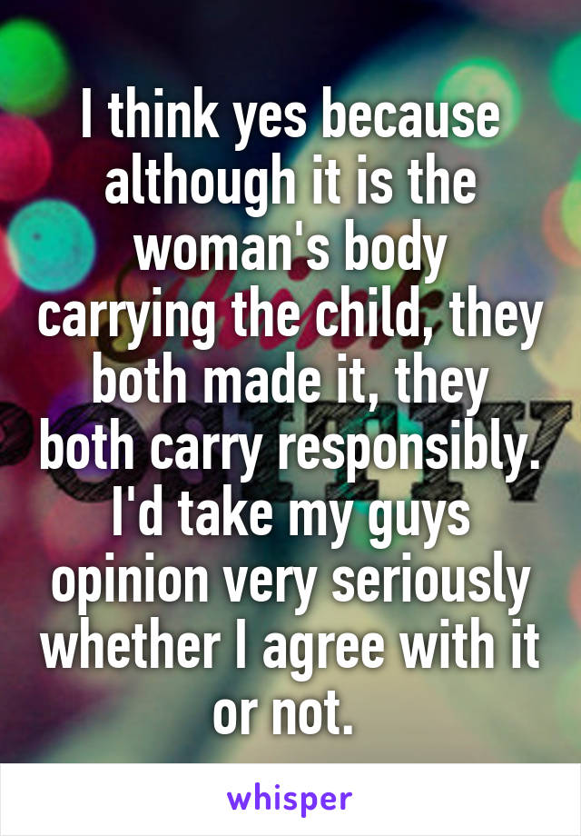 I think yes because although it is the woman's body carrying the child, they both made it, they both carry responsibly. I'd take my guys opinion very seriously whether I agree with it or not. 