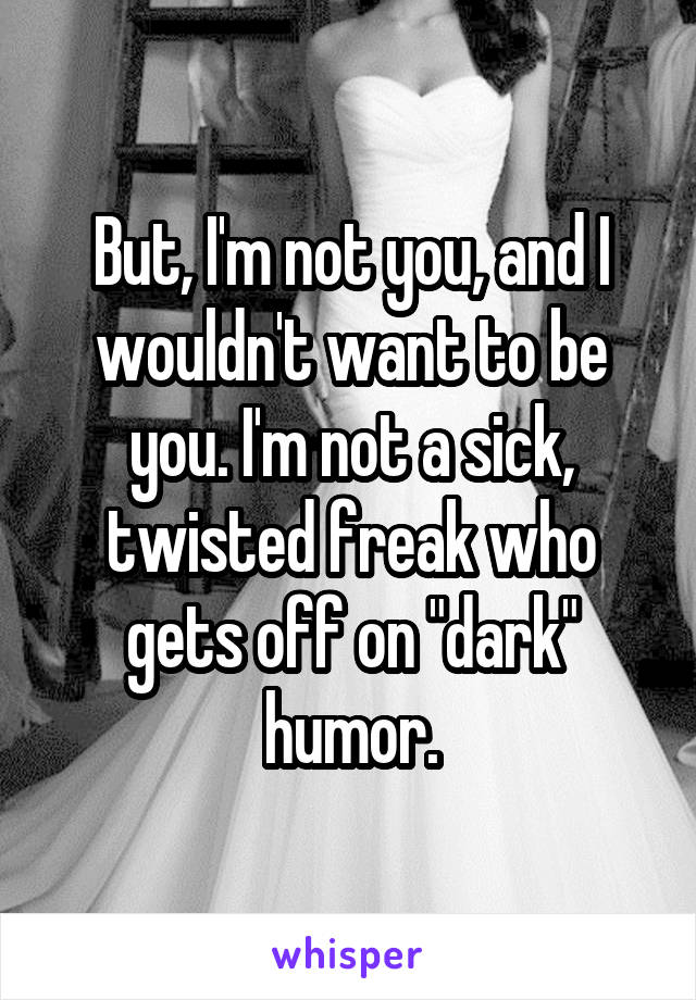 But, I'm not you, and I wouldn't want to be you. I'm not a sick, twisted freak who gets off on "dark" humor.