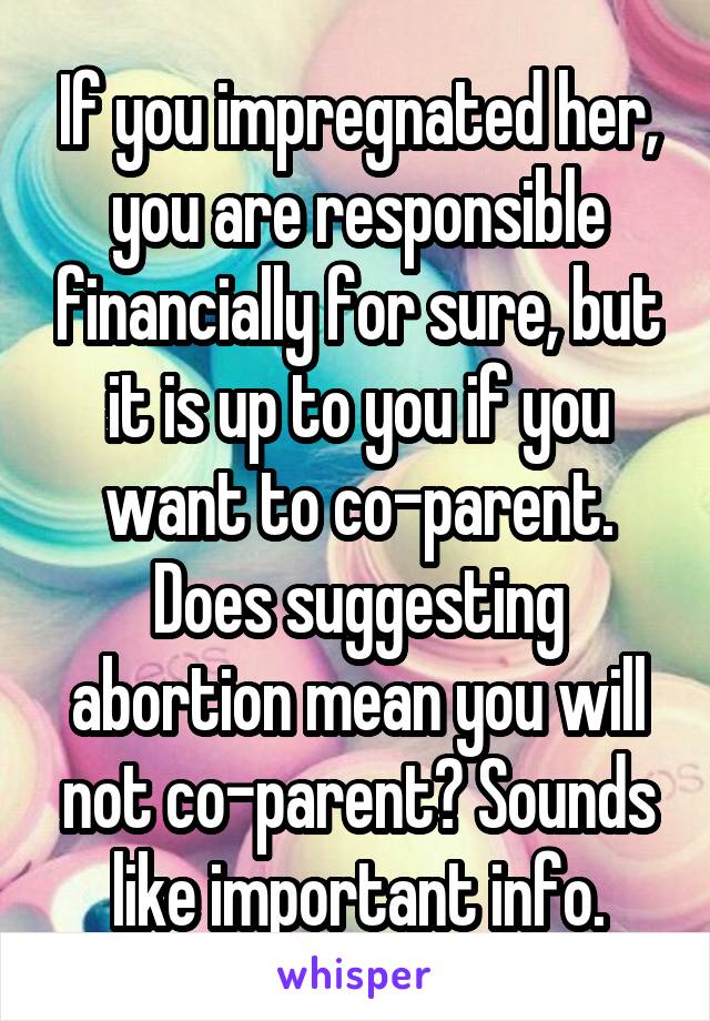 If you impregnated her, you are responsible financially for sure, but it is up to you if you want to co-parent. Does suggesting abortion mean you will not co-parent? Sounds like important info.