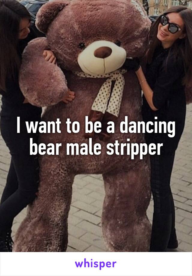 I want to be a dancing bear male stripper