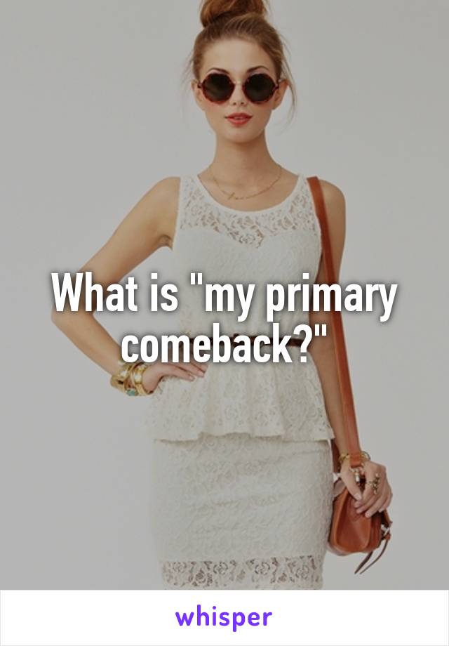 What is "my primary comeback?"