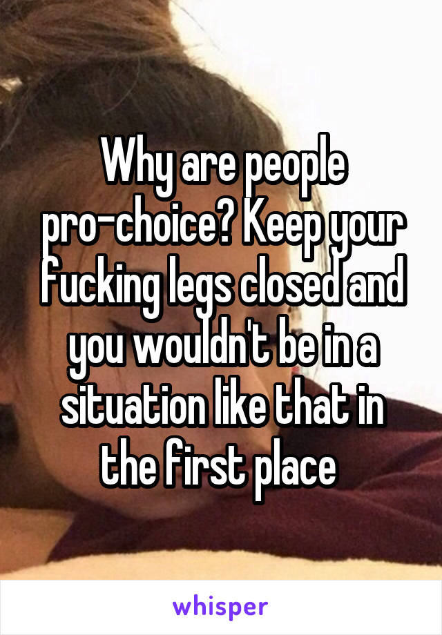 Why are people pro-choice? Keep your fucking legs closed and you wouldn't be in a situation like that in the first place 