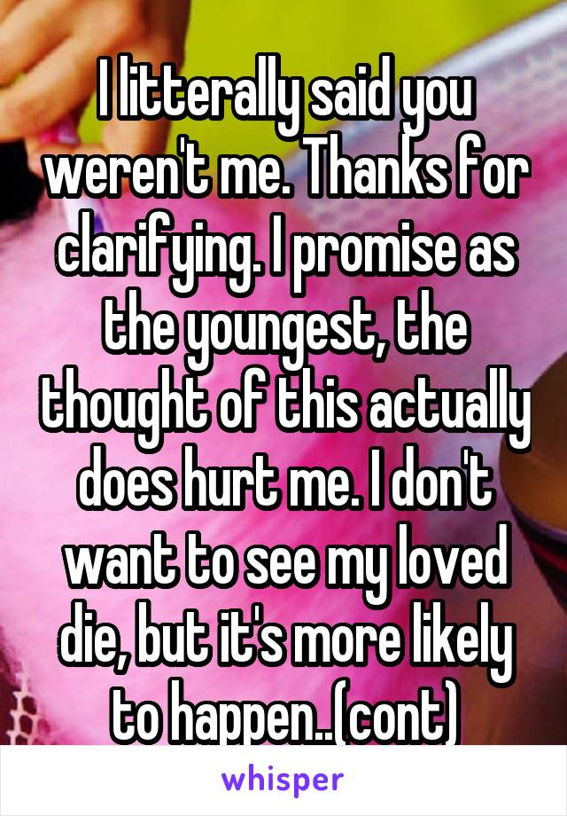 I litterally said you weren't me. Thanks for clarifying. I promise as the youngest, the thought of this actually does hurt me. I don't want to see my loved die, but it's more likely to happen..(cont)