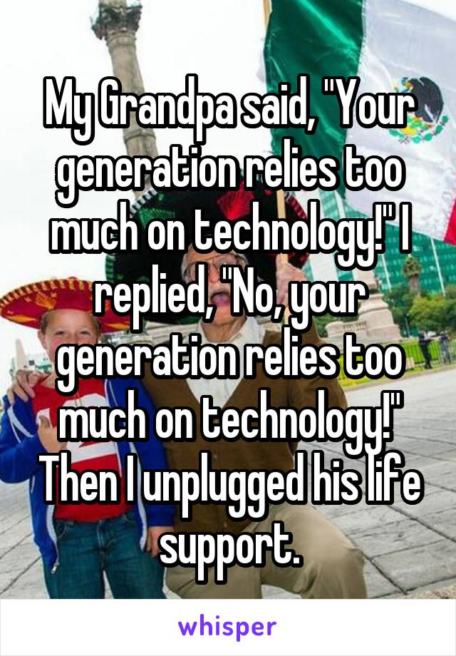 My Grandpa said, "Your generation relies too much on technology!" I replied, "No, your generation relies too much on technology!" Then I unplugged his life support.