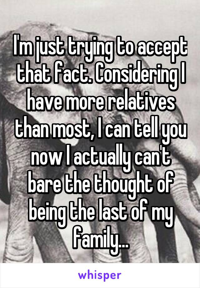I'm just trying to accept that fact. Considering I have more relatives than most, I can tell you now I actually can't bare the thought of being the last of my family...