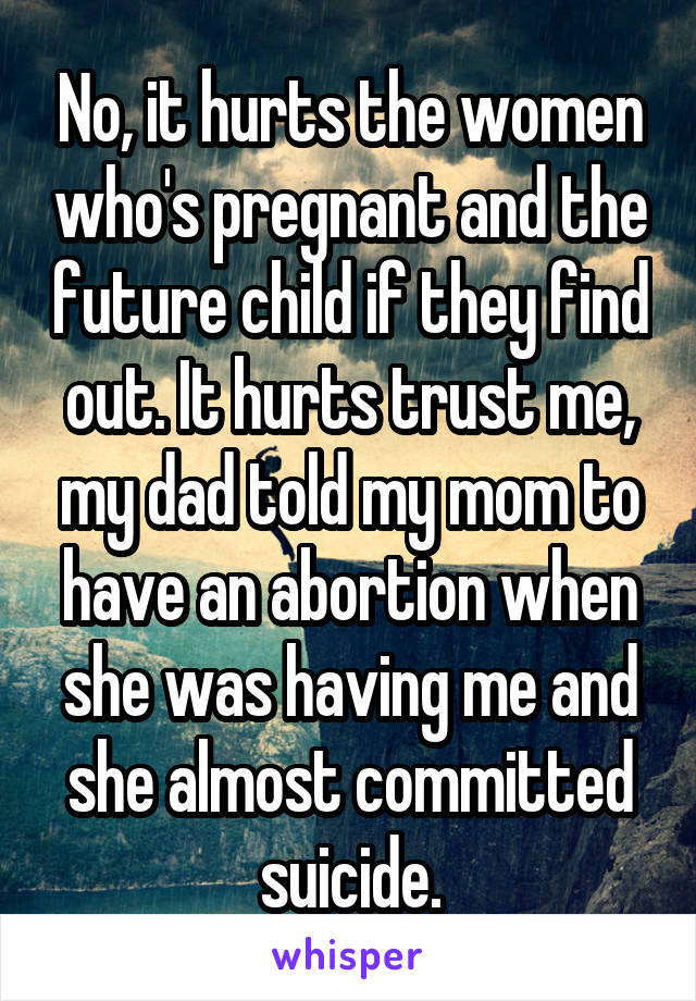 No, it hurts the women who's pregnant and the future child if they find out. It hurts trust me, my dad told my mom to have an abortion when she was having me and she almost committed suicide.