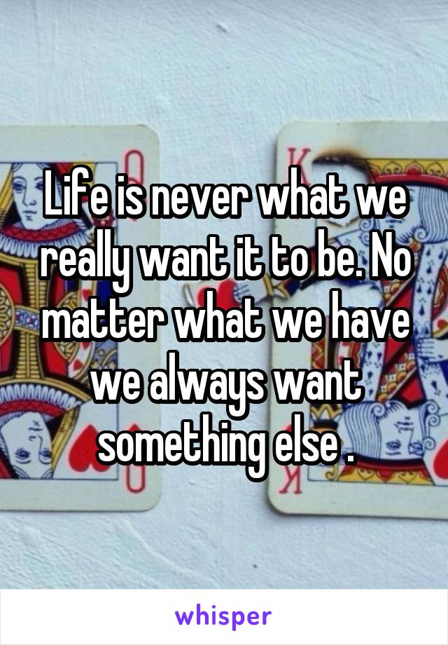 Life is never what we really want it to be. No matter what we have we always want something else .