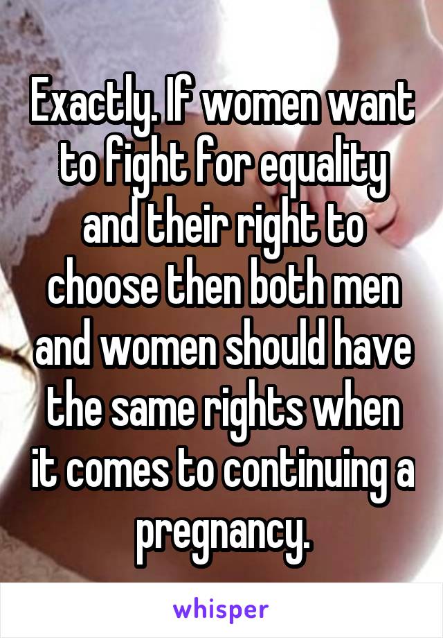 Exactly. If women want to fight for equality and their right to choose then both men and women should have the same rights when it comes to continuing a pregnancy.