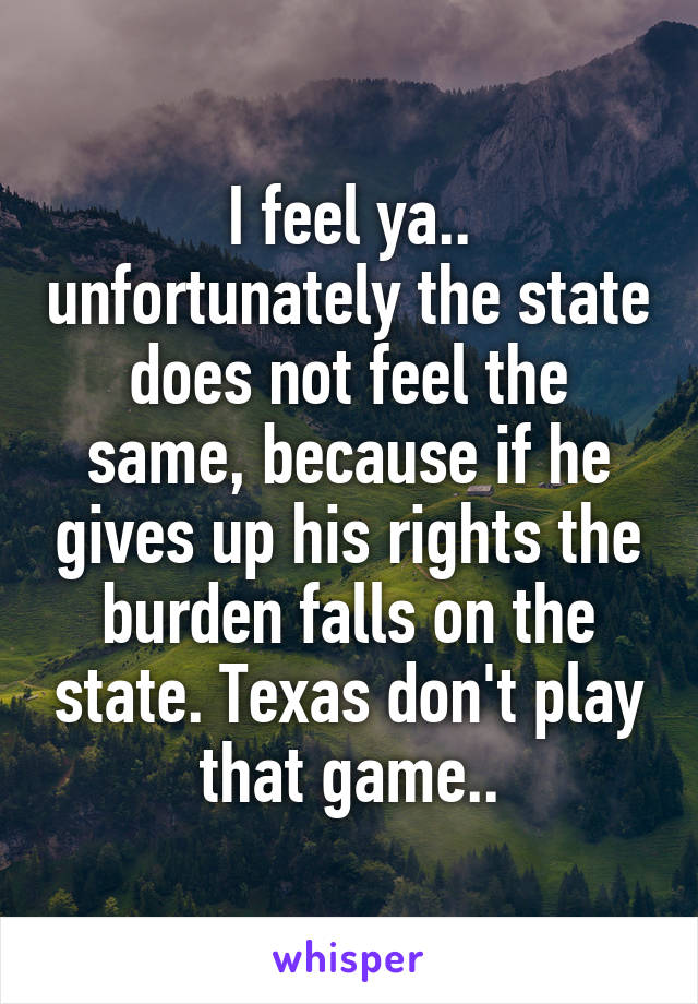 I feel ya.. unfortunately the state does not feel the same, because if he gives up his rights the burden falls on the state. Texas don't play that game..