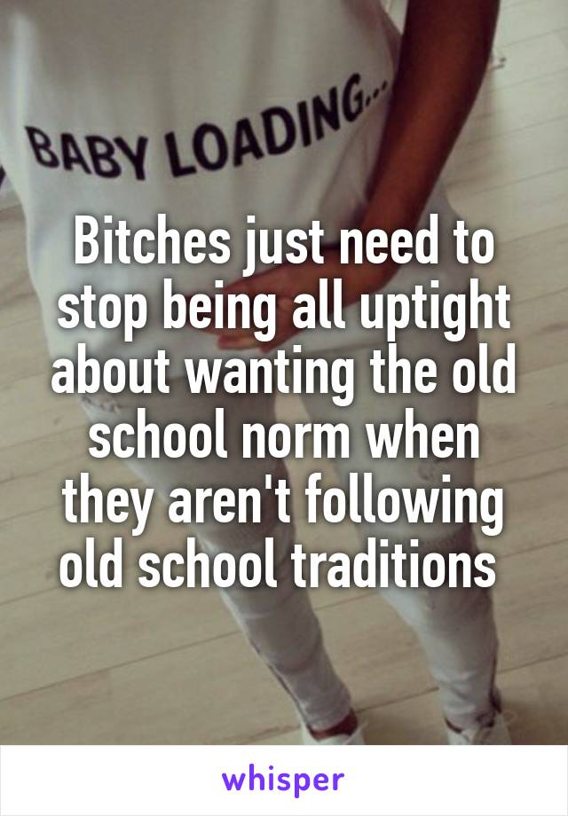 Bitches just need to stop being all uptight about wanting the old school norm when they aren't following old school traditions 